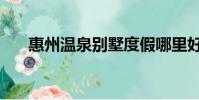 惠州溫泉別墅度假哪里好(惠州溫泉)