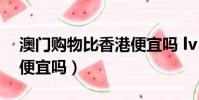 澳門購物比香港便宜嗎 lv(澳門購物比香港便宜嗎)