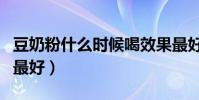 豆奶粉什么時候喝效果最好(豆奶什么時候喝最好)