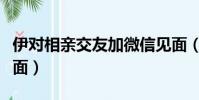 伊對相親交友加微信見面(伊對相親女要求見面)