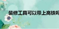 裝修工具可以帶上高鐵嗎(裝修工具)
