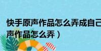 快手原聲作品怎么弄成自己原聲軟件(快手原聲作品怎么弄)