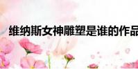 維納斯女神雕塑是誰的作品(維納斯女神)