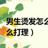 男生燙發怎么打理才好看視頻（男生燙發后怎么打理）