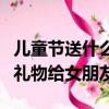 兒童節送什么禮物給女朋友呢（兒童節送什么禮物給女朋友）