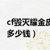 cf毀滅耀金皮膚多少錢一套（cf毀滅耀金皮膚多少錢）