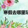 寒假去哪里玩比較便宜（寒假去哪里玩比較好）