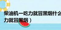 柴油機一吃力就冒黑煙什么原因(柴油機一吃力就冒黑煙)