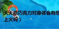 天天吃巧克力對身體會有危害嗎(吃巧克力會上火嗎)
