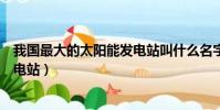 我國最大的太陽能發電站叫什么名字(我國最大的太陽能發電站)