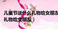兒童節送什么禮物給女朋友呢(兒童節送什么禮物給女朋友)