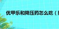 優甲樂和降壓藥怎么吃(降壓藥怎么吃)