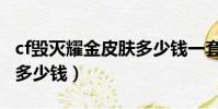 cf毀滅耀金皮膚多少錢一套(cf毀滅耀金皮膚多少錢)