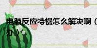 電腦反應特慢怎么解決啊(電腦反應太慢怎么辦)