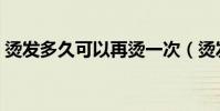 燙發多久可以再燙一次(燙發多久可以再燙)