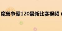 魔獸爭霸120最新比賽視頻(魔獸爭霸 1 20)