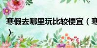 寒假去哪里玩比較便宜(寒假去哪里玩比較好)