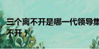 三個離不開是哪一代領導集體提出的(三個離不開)