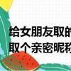給女朋友取的獨一無二的親密昵稱（給女朋友取個親密昵稱）