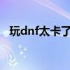玩dnf太卡了怎么處理?（玩dnf卡怎么辦）