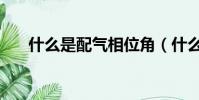 什么是配氣相位角(什么是配氣相位)