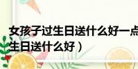 女孩子過生日送什么好一點的禮物(女孩子過生日送什么好)