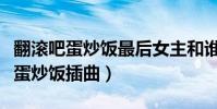 翻滾吧蛋炒飯最后女主和誰在一起了(翻滾吧蛋炒飯插曲)