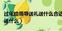 過年給領導送禮送什么合適(過年給領導送禮送什么)