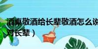 酒桌敬酒給長輩敬酒怎么說(酒桌上的敬酒詞對長輩)
