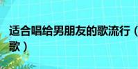 適合唱給男朋友的歌流行(適合唱給男朋友的歌)