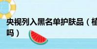 央視列入黑名單護膚品(植物醫生是正規公司嗎)