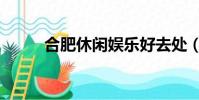 合肥休閑娛樂好去處(合肥休閑)