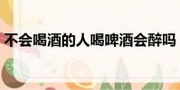不會喝酒的人喝啤酒會醉嗎(喝啤酒會醉嗎)