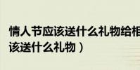 情人節應該送什么禮物給相親對象(情人節應該送什么禮物)