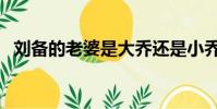 劉備的老婆是大喬還是小喬(劉備的老婆)