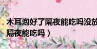 木耳泡好了隔夜能吃嗎沒放冰箱(木耳泡好了隔夜能吃嗎)