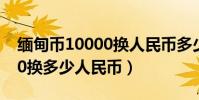 緬甸幣10000換人民幣多少錢(緬甸幣10000換多少人民幣)