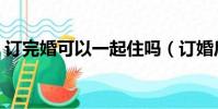 訂完婚可以一起住嗎(訂婚后可以睡一起嗎)