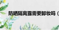 防曬隔離露需要卸妝嗎(防曬隔離露)