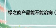 綠之韻產品能不能治病(綠之韻產品)