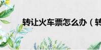 轉讓火車票怎么辦(轉讓火車票)