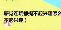 感覺連玩都提不起興趣怎么辦(感覺連玩都提不起興趣)