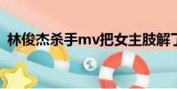 林俊杰殺手mv把女主肢解了(林俊杰殺手)