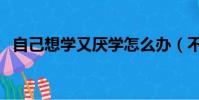 自己想學又厭學怎么辦(不愛學習怎么辦)
