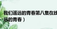 我們遙遠的青春第八集在線觀看視頻(我們遙遠的青春)