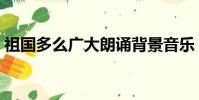 祖國多么廣大朗誦背景音樂(祖國多么廣大)