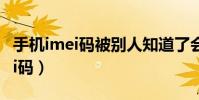 手機imei碼被別人知道了會怎么樣(手機imei碼)