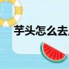 芋頭怎么去皮才不辣手（芋頭怎么去皮）