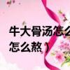 牛大骨湯怎么熬才好喝又營養視頻（牛大骨湯怎么熬）