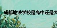成都地鐵學校是高中還是大學(成都地鐵學校)